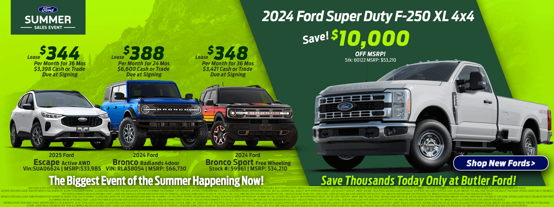 Save $10,000 Off MSRP on 2024 Ford Super Duty F-250 XL 4x4 2024 Ford Super Duty F-250 XL 4x4 STK:60122 vin: REF81572. 1 at this price. MSRP:$53,210 -Butler Discount:$4,500 -Ford Customer Cash:$5,500 =$1000 total savings. Subject to prior sale. See dealer for details. Not available with other offers. Images for illustration only. Ends 1/31/25 Plus tax, license, title, and $250 Dealer Doc Processing fee. Does not include .41% OR corp activity tax, and .5% Oregon new car sales tax on new car sales. 2025 Escape Active Featured Lease $344/mo. For 36 mos. $3,398 due at signing. Escape Featured Lease: $344 Per month for 36 months. $3,398 Total due at signing. Closed end lease for this 2025 Escape Active STK:R59997L Vin:SUA06624. 1 at this price. Expires 7/31/25 available to well-qualified lessees approved by: Ford. Not all lessees will qualify. With Approved Credit. | No Security Deposit. | MSRP: $33,985 | Sale Price: $32,000| Lease End Value: $15,972.95 | Includes Ford RCL Cash: $5,000. Amount you will have paid by the end of the lease: $15,833. Lease has a 7,500 miles per year allowance and $0.25 per mile over. | Lease has a $645 acq fee and $395 Disposition or Term Fee. | Requires a Min Credit Score of: 720 | Plus, Tax, Title, DMV, and Doc fee ($200 Dealer doc fee + $50 electronic filing fee = $250 total). Does not include 0.41% Oregon Corp Activity Tax, and 0.5% Oregon New Car Privilege tax. Images for illustration only. See dealer for details 2024 Bronco Badlands 4 door Featured Lease $388/mo for 24 mos. $6,600 due at signing. Bronco Featured Lease: $388 Per month for 24 months. $6,600 Total due at signing. Closed end lease for this 2024 Bronco Badlands Vin: RLA58054. 1 at this price. Expires 7/31/25 available to well-qualified lessees approved by: US BANK. Not all lessees will qualify. With Approved Credit. | No Security Deposit. | MSRP: $66,730 | Sale Price: $63,000| Lease End Value: $47,378 | Includes Ford Rebate $6,500. Amount you will have paid by the end of the lease: $15,919. Lease has a 7,500 miles per year allowance and $0.25 per mile over. | Lease has a $645 acq fee and $395 Disposition or Term Fee. | Requires a Min Credit Score of: 720 & No prior bankruptcy on file. | Plus, Tax, Title, DMV, and Doc fee ($200 Dealer doc fee + $50 electronic filing fee = $250 total). Does not include 0.41% Oregon Corp Activity Tax, and 0.5% Oregon New Car Privilege tax. Images for illustration only. See dealer for details 2024 Bronco Sport Free Wheeling $348/mo. For 36 mos. $3,421 due at signing. Bronco Sport Featured Lease: $348 Per month for 36 months. $3,421 Total due at signing. Closed end lease for this 2024 Bronco Sport Free Wheeling Stock #: 59961 | Vin: XRRF51327. 1 at this price. Expires7/31/25 available to well-qualified lessees approved by: US BANK. Not all lessees will qualify. With Approved Credit. | No Security Deposit. | MSRP: $34,210 | Sale Price: $32,600| Lease End Value: $16,762 | Includes Ford Rebate $4,000. Amount you will have paid by the end of the lease: $15,991. Lease has a 7,500 miles per year allowance and $0.25 per mile over. | Lease has a $645 acq fee and $395 Disposition or Term Fee. | Requires a Min Credit Score of: 720 & No prior bankruptcy on file. | Plus, Tax, Title, DMV, and Doc fee ($200 Dealer doc fee + $50 electronic filing fee = $250 total). Does not include 0.41% Oregon Corp Activity Tax, and 0.5% Oregon New Car Privilege tax. Images for illustration only. See dealer for details
